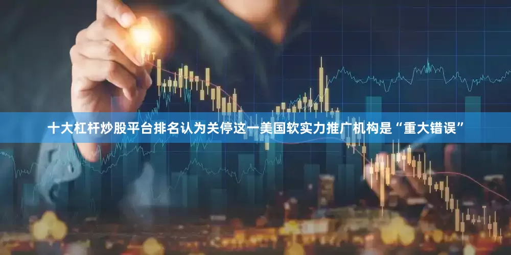 十大杠杆炒股平台排名认为关停这一美国软实力推广机构是“重大错误”