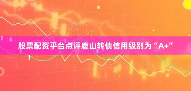 股票配资平台点评鹿山转债信用级别为“A+”