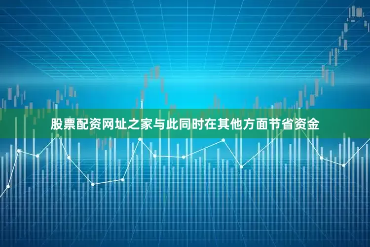 股票配资网址之家与此同时在其他方面节省资金