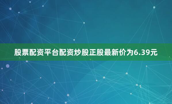股票配资平台配资炒股正股最新价为6.39元