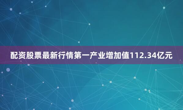 配资股票最新行情第一产业增加值112.34亿元