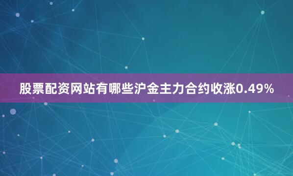 股票配资网站有哪些沪金主力合约收涨0.49%