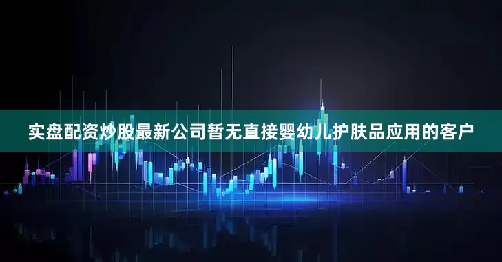 实盘配资炒股最新公司暂无直接婴幼儿护肤品应用的客户