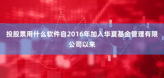 投股票用什么软件自2016年加入华夏基金管理有限公司以来