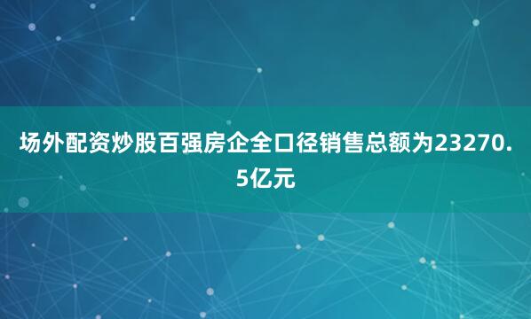 场外配资炒股百强房企全口径销售总额为23270.5亿元