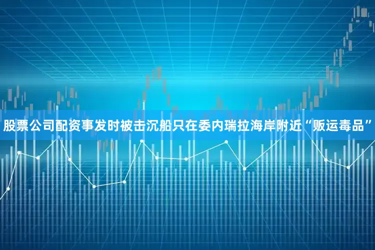 股票公司配资事发时被击沉船只在委内瑞拉海岸附近“贩运毒品”