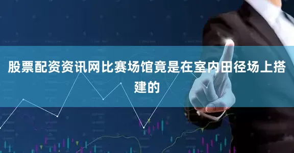 股票配资资讯网比赛场馆竟是在室内田径场上搭建的