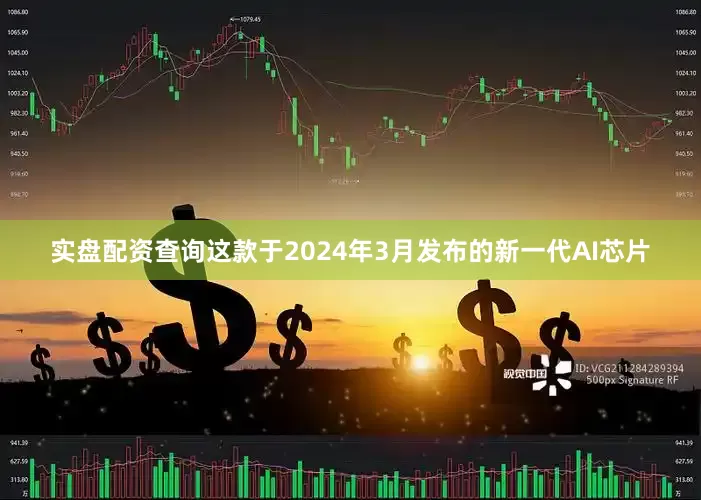 实盘配资查询这款于2024年3月发布的新一代AI芯片